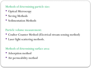 Methods of determining particle size:
 Optical Microscopy
 Sieving Methods
 Sedimentation Methods
Particle volume measurement:
 Coulter Counter Method (Electrical stream sensing method)
 Laser light scattering methods.
Methods of determining surface area:
 Adsorption method
 Air permeability method
 