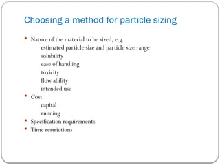  Nature of the material to be sized, e.g.
estimated particle size and particle size range
solubility
ease of handling
toxicity
flow ability
intended use
 Cost
capital
running
 Specification requirements
 Time restrictions
Choosing a method for particle sizing
 