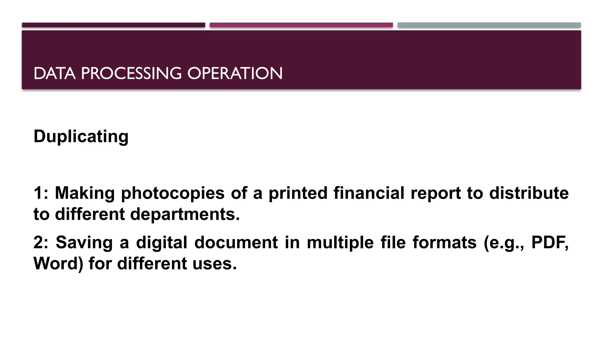 DATA PROCESSING OPERATION
Duplicating
1: Making photocopies of a printed financial report to distribute
to different departments.
2: Saving a digital document in multiple file formats (e.g., PDF,
Word) for different uses.
 