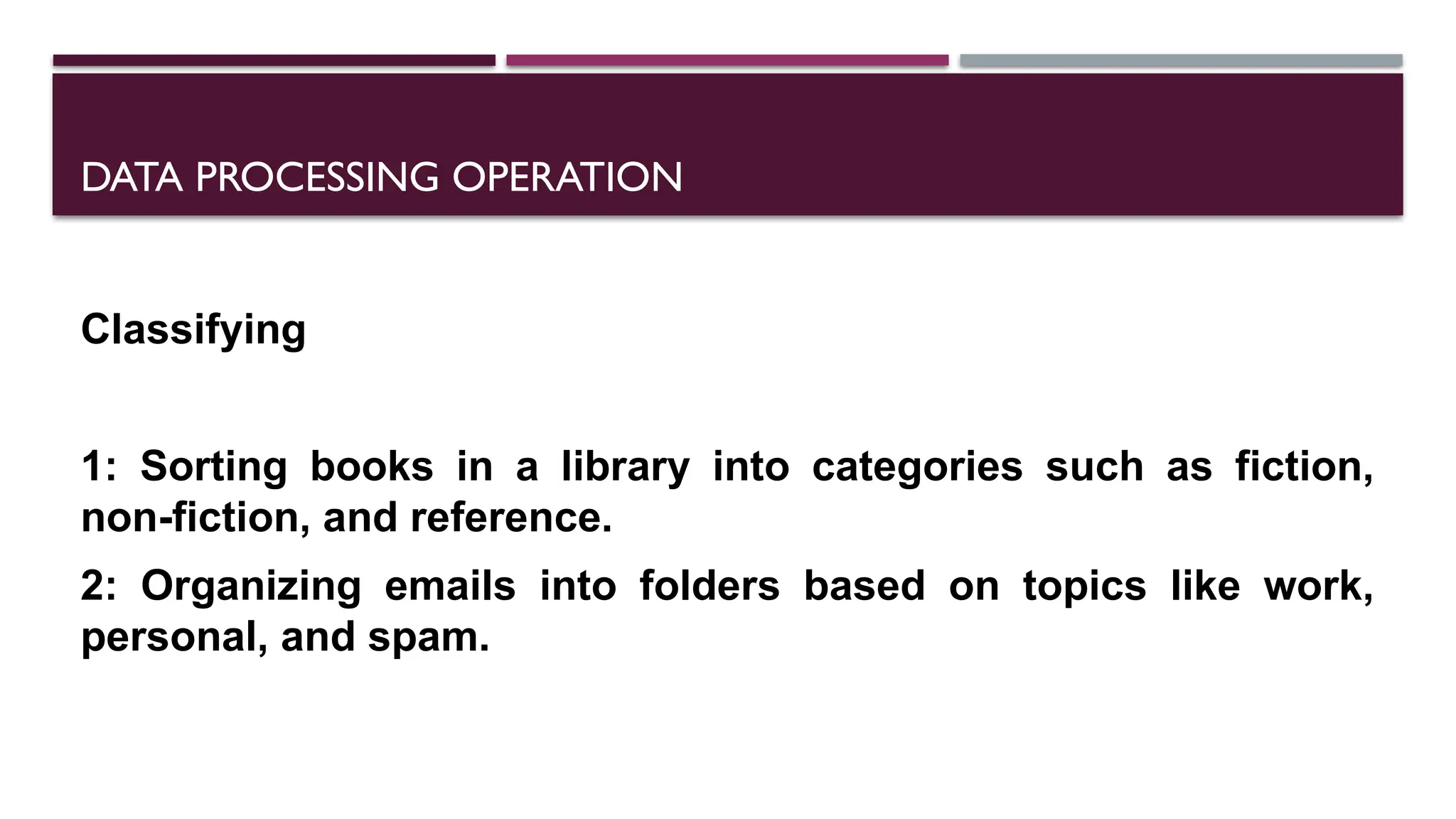 DATA PROCESSING OPERATION
Classifying
1: Sorting books in a library into categories such as fiction,
non-fiction, and reference.
2: Organizing emails into folders based on topics like work,
personal, and spam.
 