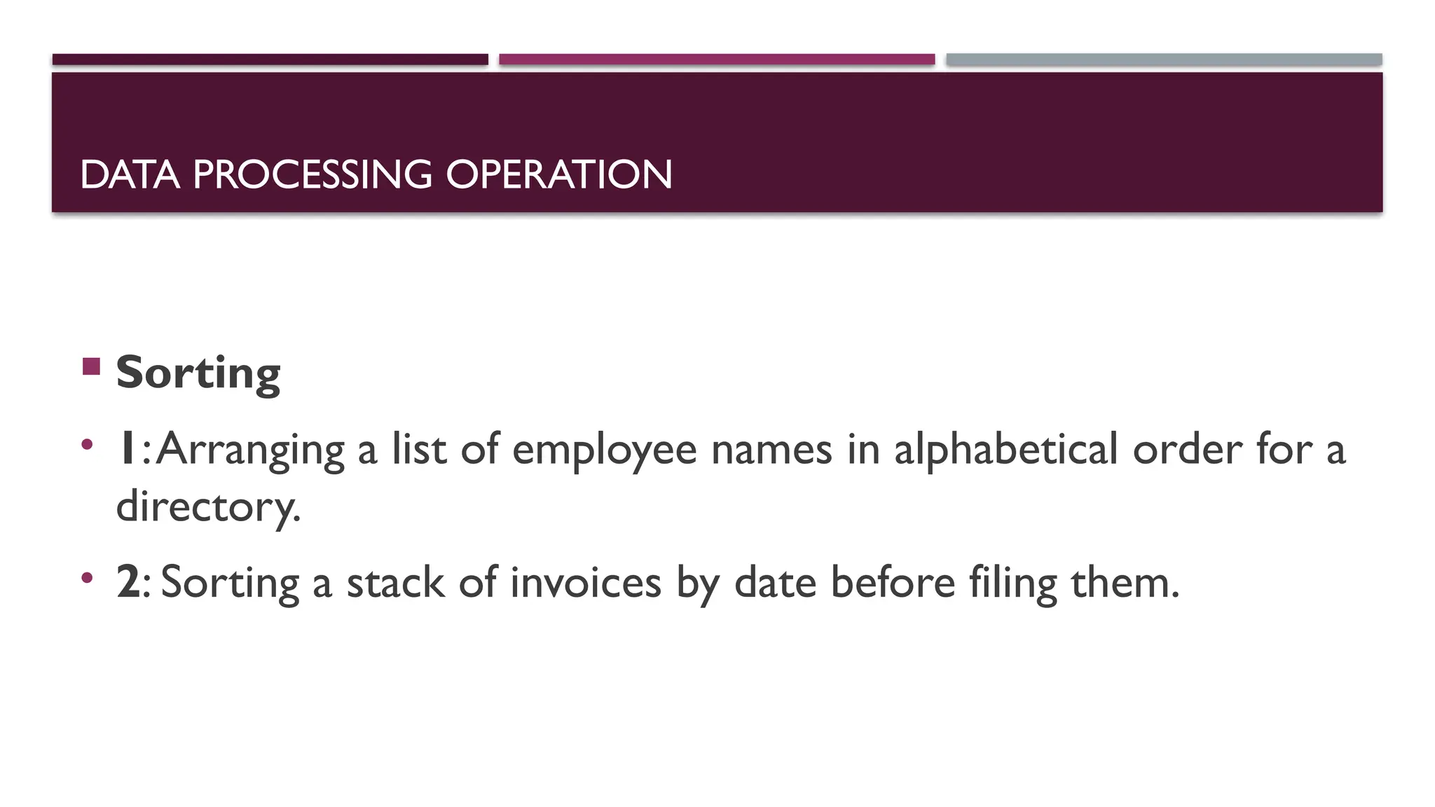 DATA PROCESSING OPERATION
 Sorting
• 1:Arranging a list of employee names in alphabetical order for a
directory.
• 2: Sorting a stack of invoices by date before filing them.
 