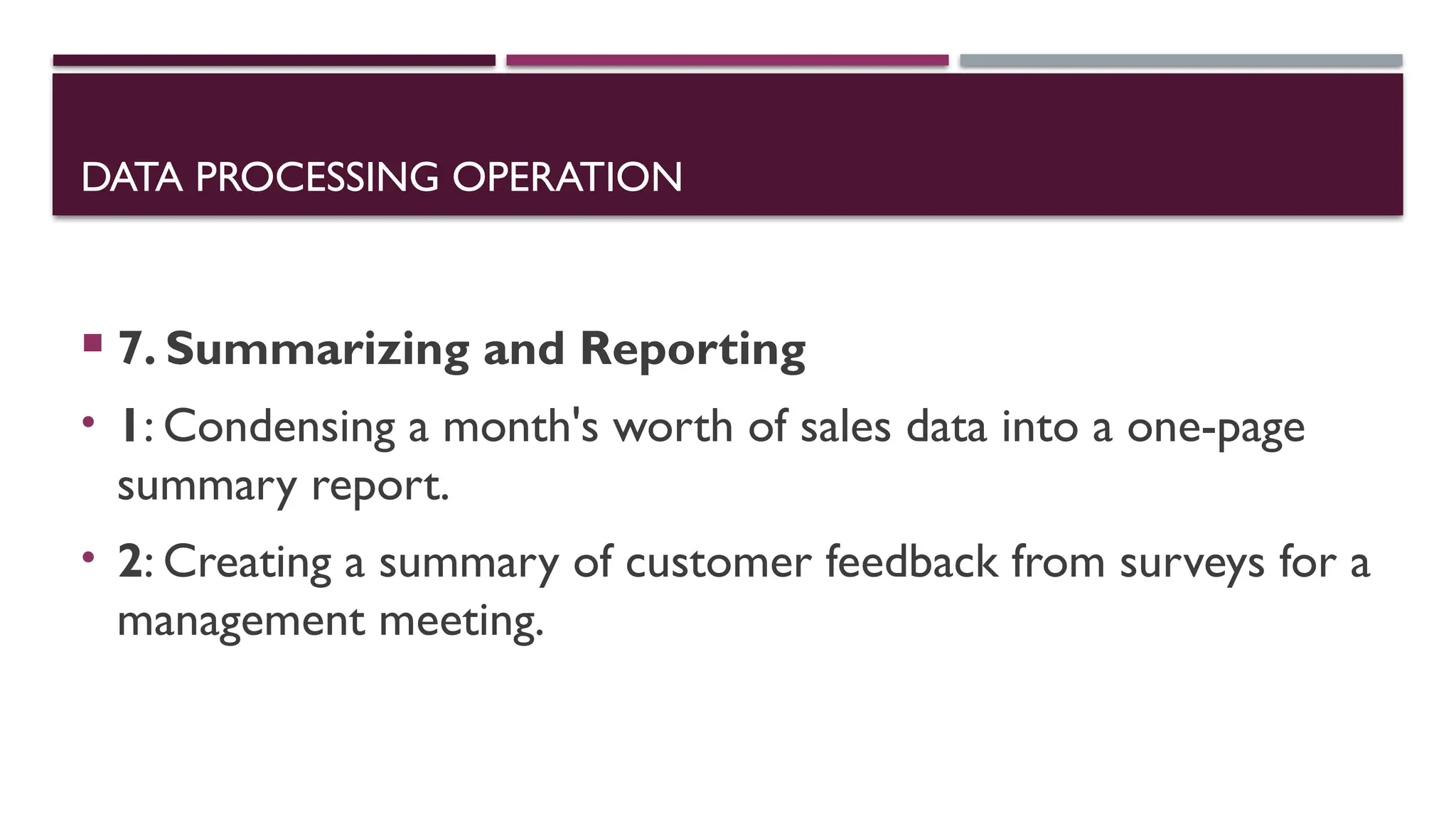 DATA PROCESSING OPERATION
 7. Summarizing and Reporting
• 1: Condensing a month's worth of sales data into a one-page
summary report.
• 2: Creating a summary of customer feedback from surveys for a
management meeting.
 