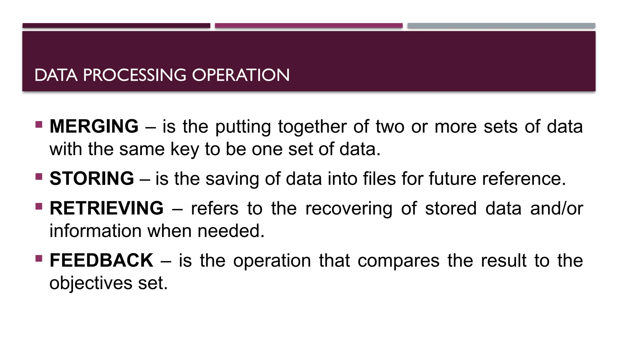 DATA PROCESSING OPERATION
 MERGING – is the putting together of two or more sets of data
with the same key to be one set of data.
 STORING – is the saving of data into files for future reference.
 RETRIEVING – refers to the recovering of stored data and/or
information when needed.
 FEEDBACK – is the operation that compares the result to the
objectives set.
 