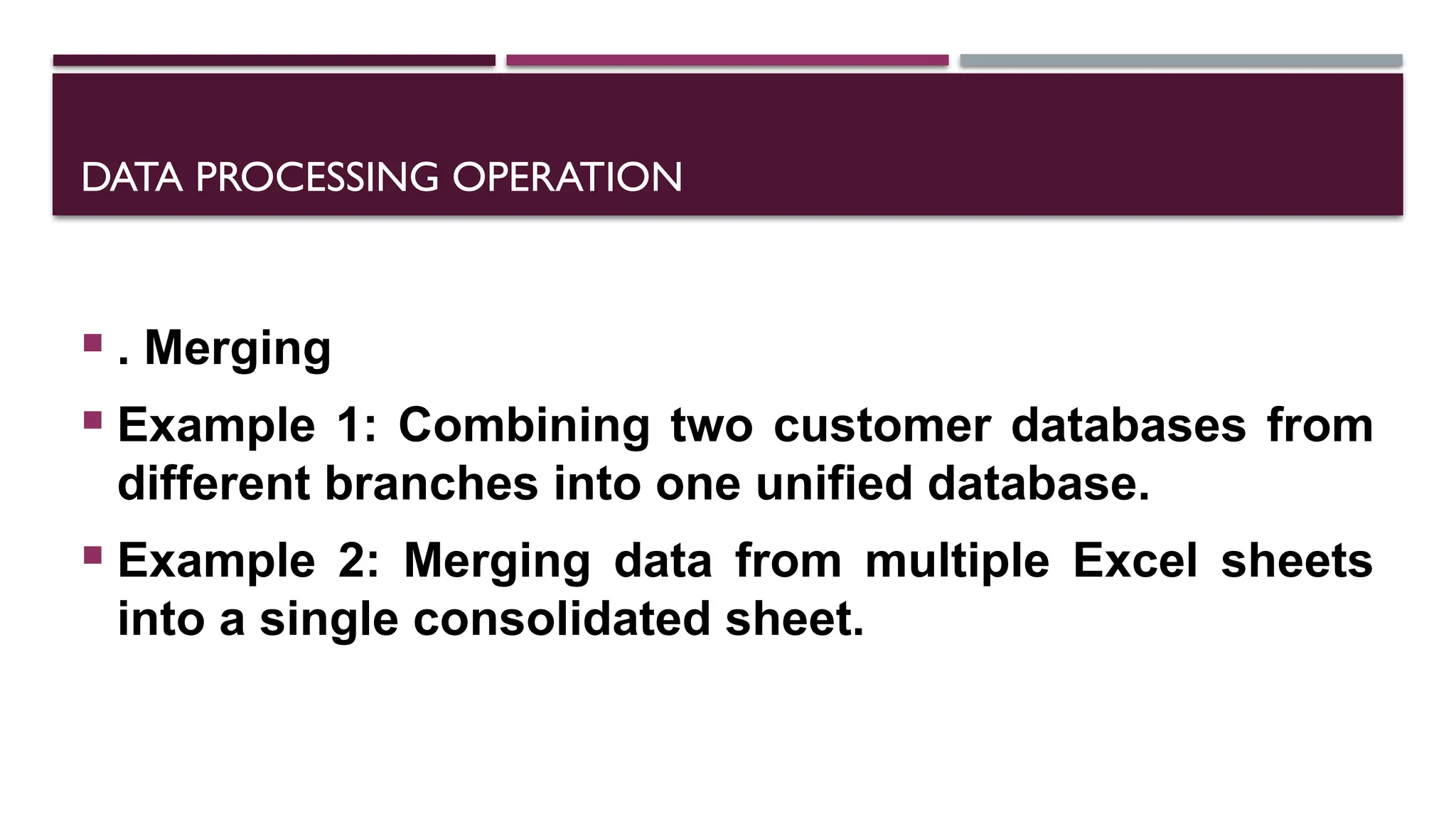 DATA PROCESSING OPERATION
 . Merging
 Example 1: Combining two customer databases from
different branches into one unified database.
 Example 2: Merging data from multiple Excel sheets
into a single consolidated sheet.
 