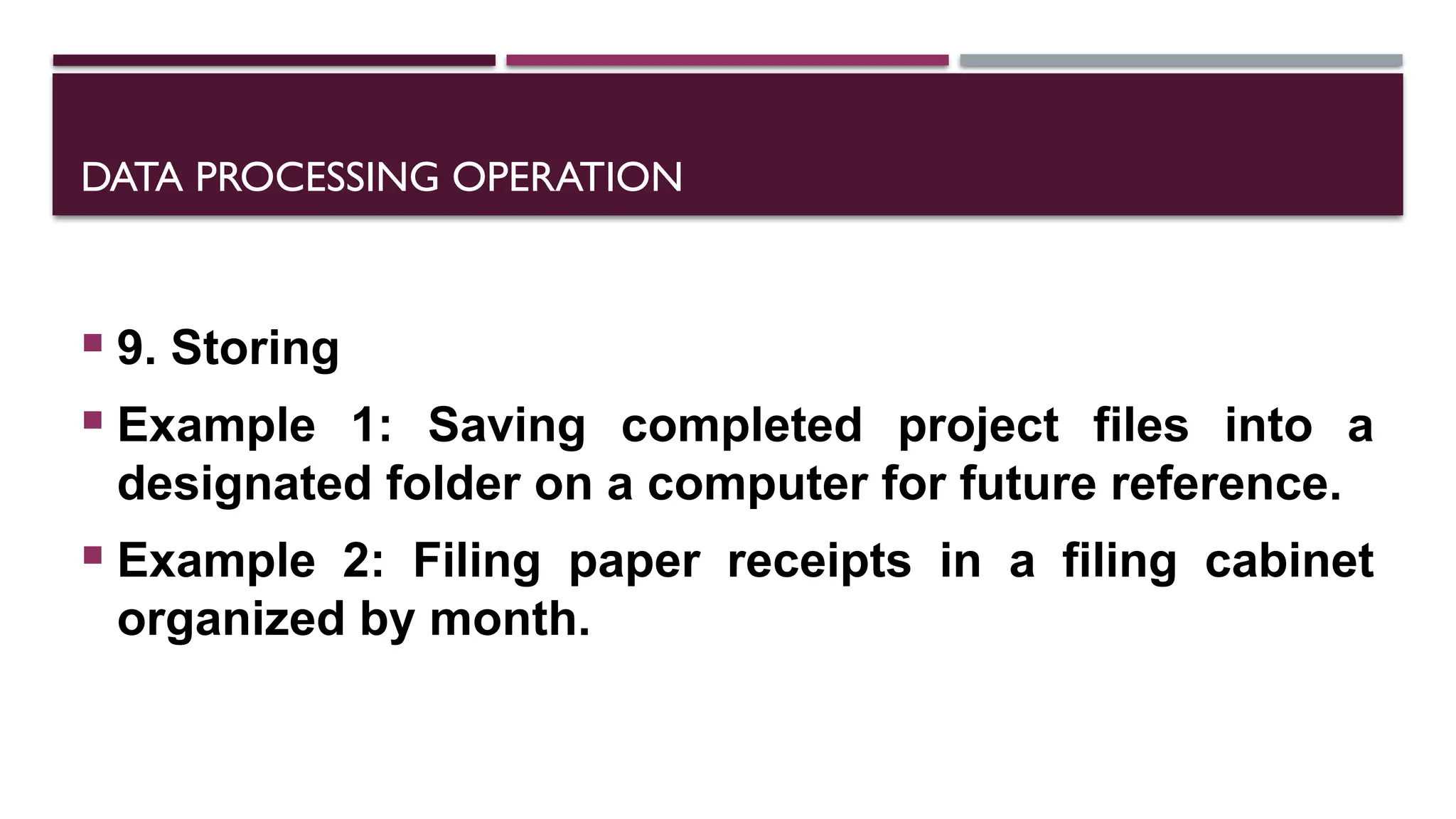 DATA PROCESSING OPERATION
 9. Storing
 Example 1: Saving completed project files into a
designated folder on a computer for future reference.
 Example 2: Filing paper receipts in a filing cabinet
organized by month.
 