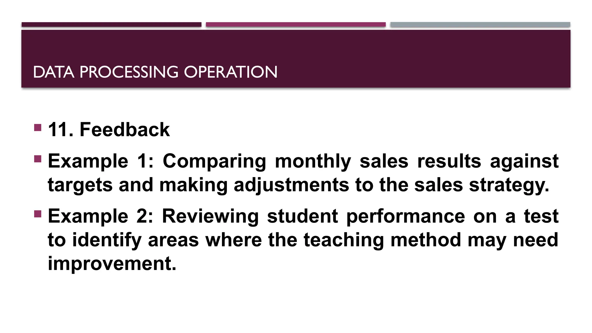 DATA PROCESSING OPERATION
 11. Feedback
 Example 1: Comparing monthly sales results against
targets and making adjustments to the sales strategy.
 Example 2: Reviewing student performance on a test
to identify areas where the teaching method may need
improvement.
 