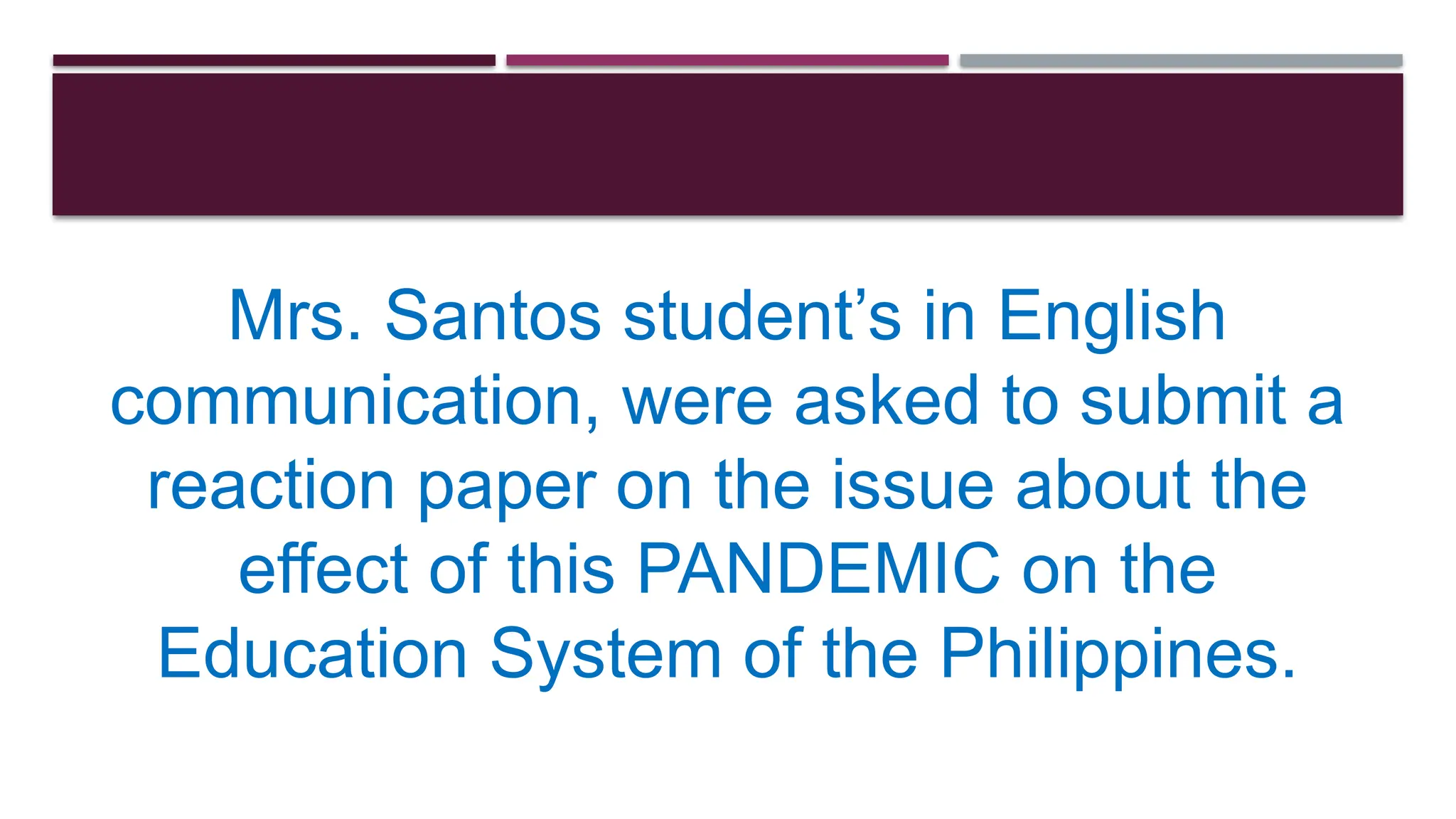 Mrs. Santos student’s in English
communication, were asked to submit a
reaction paper on the issue about the
effect of this PANDEMIC on the
Education System of the Philippines.
 