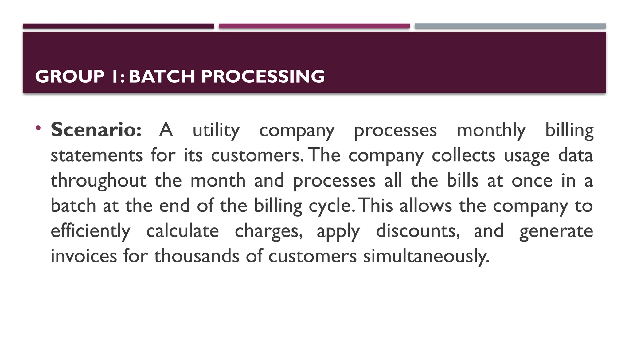 GROUP 1: BATCH PROCESSING
• Scenario: A utility company processes monthly billing
statements for its customers.The company collects usage data
throughout the month and processes all the bills at once in a
batch at the end of the billing cycle.This allows the company to
efficiently calculate charges, apply discounts, and generate
invoices for thousands of customers simultaneously.
 