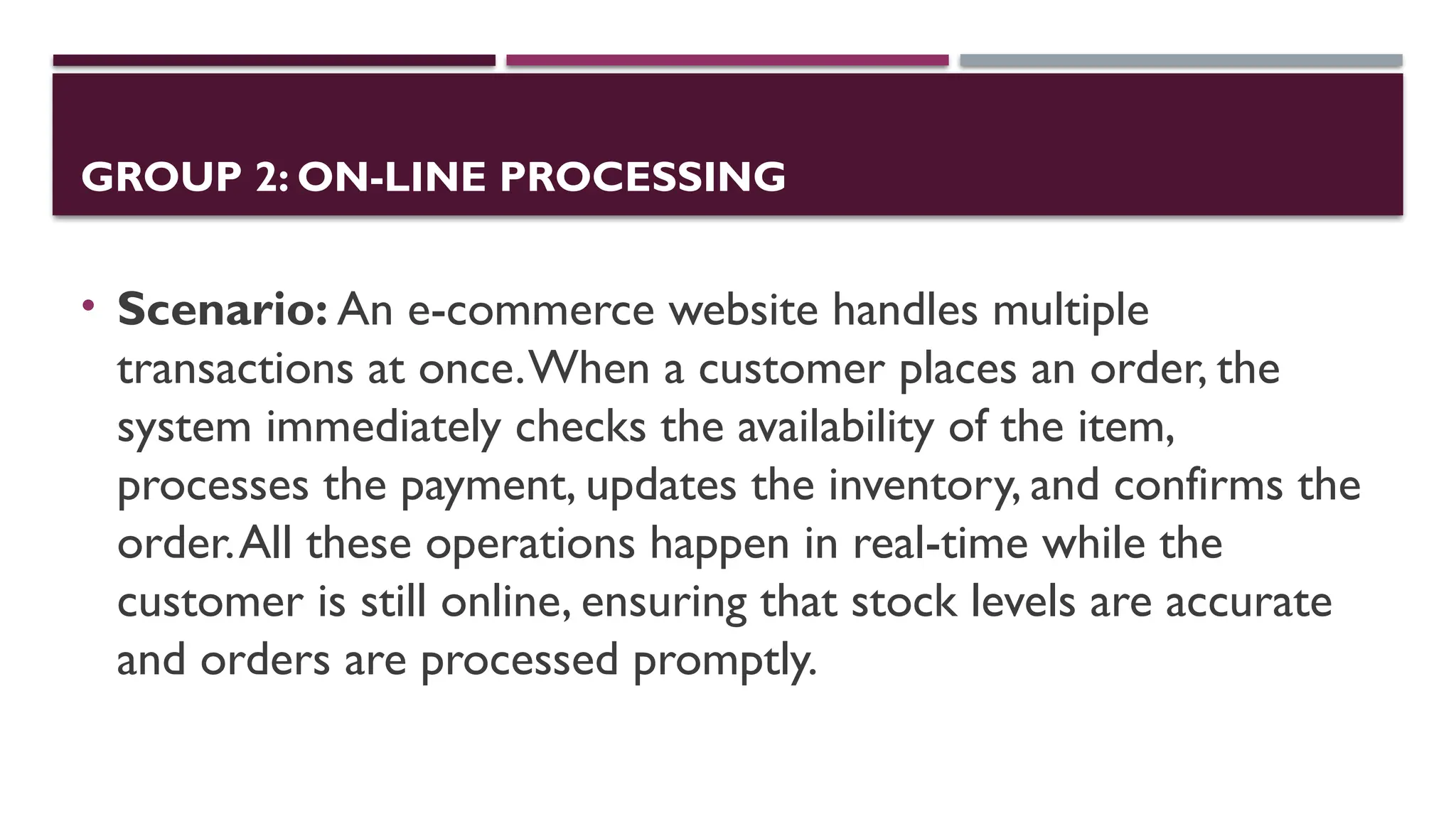 GROUP 2: ON-LINE PROCESSING
• Scenario: An e-commerce website handles multiple
transactions at once.When a customer places an order, the
system immediately checks the availability of the item,
processes the payment, updates the inventory, and confirms the
order.All these operations happen in real-time while the
customer is still online, ensuring that stock levels are accurate
and orders are processed promptly.
 