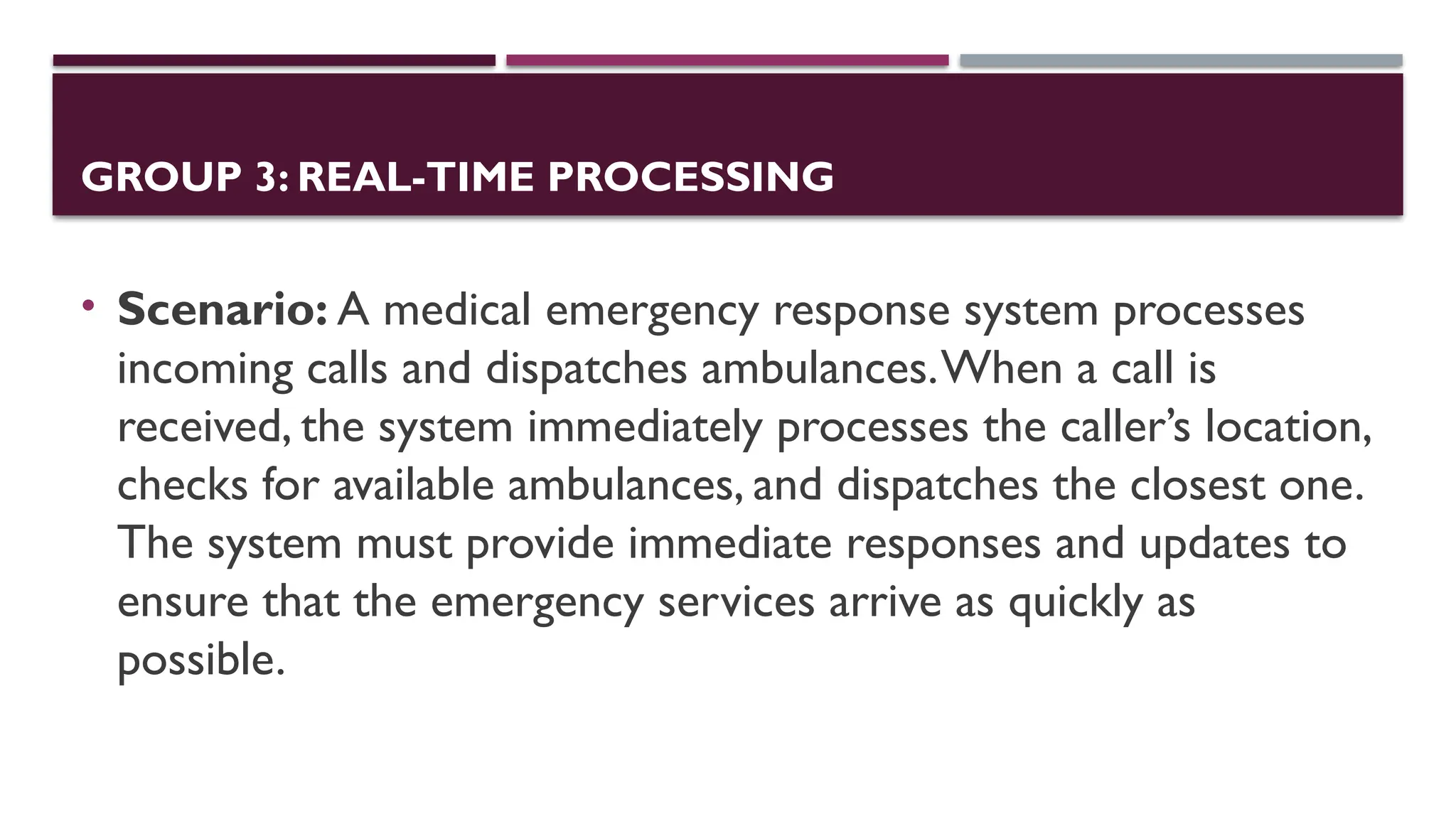 GROUP 3: REAL-TIME PROCESSING
• Scenario: A medical emergency response system processes
incoming calls and dispatches ambulances.When a call is
received, the system immediately processes the caller’s location,
checks for available ambulances, and dispatches the closest one.
The system must provide immediate responses and updates to
ensure that the emergency services arrive as quickly as
possible.
 