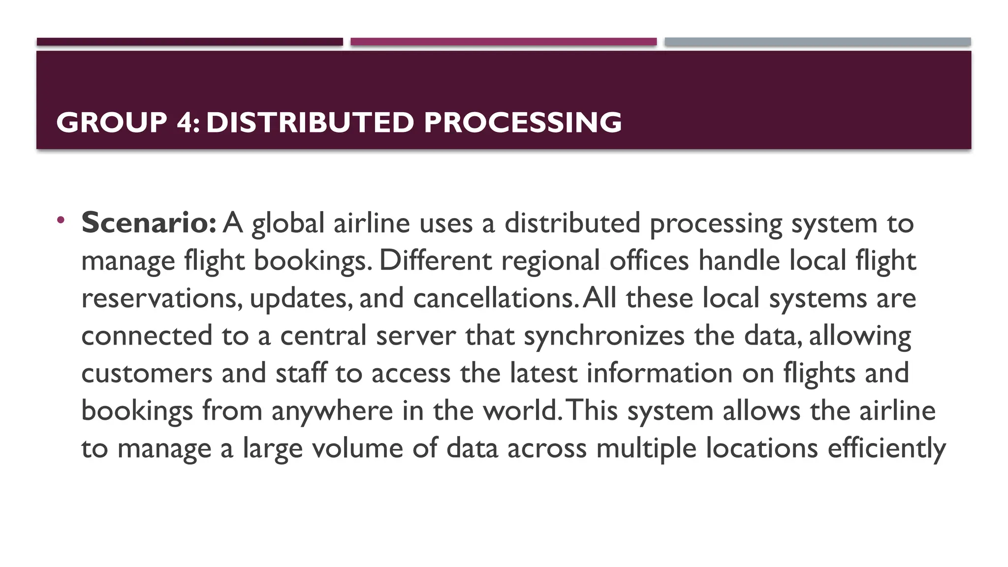 GROUP 4: DISTRIBUTED PROCESSING
• Scenario: A global airline uses a distributed processing system to
manage flight bookings. Different regional offices handle local flight
reservations, updates, and cancellations.All these local systems are
connected to a central server that synchronizes the data, allowing
customers and staff to access the latest information on flights and
bookings from anywhere in the world.This system allows the airline
to manage a large volume of data across multiple locations efficiently
 