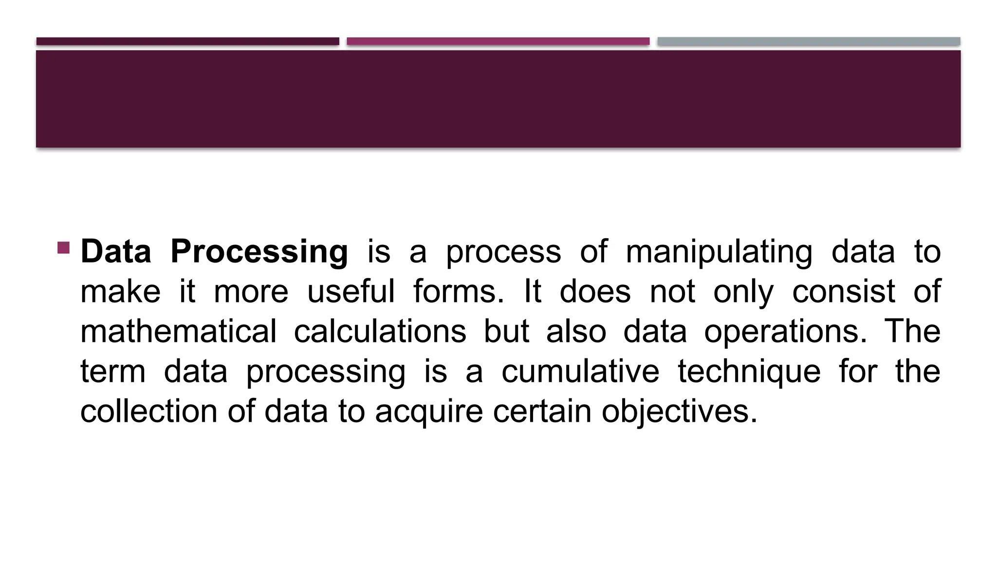  Data Processing is a process of manipulating data to
make it more useful forms. It does not only consist of
mathematical calculations but also data operations. The
term data processing is a cumulative technique for the
collection of data to acquire certain objectives.
 