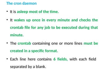 The cron daemon
• It is asleep most of the time.
• It wakes up once in every minute and checks the
crontab file for any job to be executed during that
minute.
• The crontab containing one or more lines must be
created in a specific format.
• Each line here contains 6 fields, with each field
separated by a blank.
 