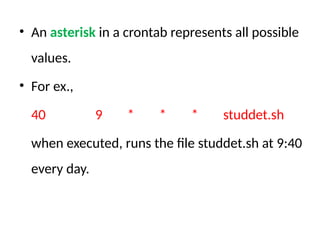 • An asterisk in a crontab represents all possible
values.
• For ex.,
40 9 * * * studdet.sh
when executed, runs the file studdet.sh at 9:40
every day.
 