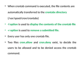 • When crontab command is executed, the file contents are
automatically transferred to the crontabs directory
(/var/spool/cron/crontabs)
• -l option is used to display the contents of the crontab file
• -r option is used to remove a submitted file.
• Every user has only one crontab file.
• Two files cron.allow and cron.deny exist, to decide the
users to be allowed and to be denied access the crontab
command.
 
