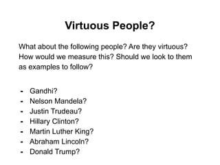 Virtuous People?
What about the following people? Are they virtuous?
How would we measure this? Should we look to them
as examples to follow?
- Gandhi?
- Nelson Mandela?
- Justin Trudeau?
- Hillary Clinton?
- Martin Luther King?
- Abraham Lincoln?
- Donald Trump?
 
