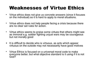 Weaknesses of Virtue Ethics
• Virtue ethics does not give us concrete answers (since it focuses
on the individual) so it is hard to apply to moral situations.
• Virtue ethics does not help people facing a crisis because there
are no clear set rules for action.
• Virtue ethics seems to praise some virtues that others might see
as immoral e.g. soldier fighting unjust wars may be courageous
but not morally good
• It is difficult to decide who is virtuous, as acts which appear
virtuous on the outside may not necessarily have good motives
• Virtue Ethics is focused on a universal moral code to make
everyone better, but what objective standard is it using if it is not
God?
 
