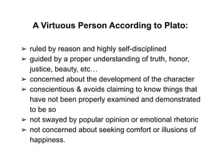 A Virtuous Person According to Plato:
➢ ruled by reason and highly self-disciplined
➢ guided by a proper understanding of truth, honor,
justice, beauty, etc…
➢ concerned about the development of the character
➢ conscientious & avoids claiming to know things that
have not been properly examined and demonstrated
to be so
➢ not swayed by popular opinion or emotional rhetoric
➢ not concerned about seeking comfort or illusions of
happiness.
 
