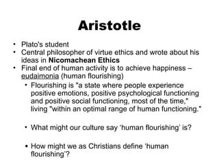 Aristotle
• Plato's student
• Central philosopher of virtue ethics and wrote about his
ideas in Nicomachean Ethics
• Final end of human activity is to achieve happiness –
eudaimonia (human flourishing)
• Flourishing is "a state where people experience
positive emotions, positive psychological functioning
and positive social functioning, most of the time,"
living "within an optimal range of human functioning."
• What might our culture say ‘human flourishing’ is?
• How might we as Christians define ‘human
flourishing’?
 
