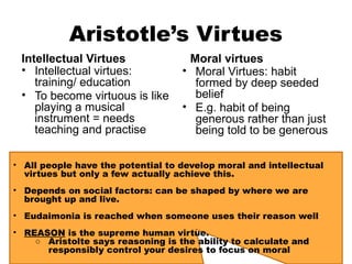 Aristotle’s Virtues
Intellectual Virtues
• Intellectual virtues:
training/ education
• To become virtuous is like
playing a musical
instrument = needs
teaching and practise
Moral virtues
• Moral Virtues: habit
formed by deep seeded
belief
• E.g. habit of being
generous rather than just
being told to be generous
• All people have the potential to develop moral and intellectual
virtues but only a few actually achieve this.
• Depends on social factors: can be shaped by where we are
brought up and live.
• Eudaimonia is reached when someone uses their reason well
• REASON is the supreme human virtue.
○ Aristolte says reasoning is the ability to calculate and
responsibly control your desires to focus on moral
 