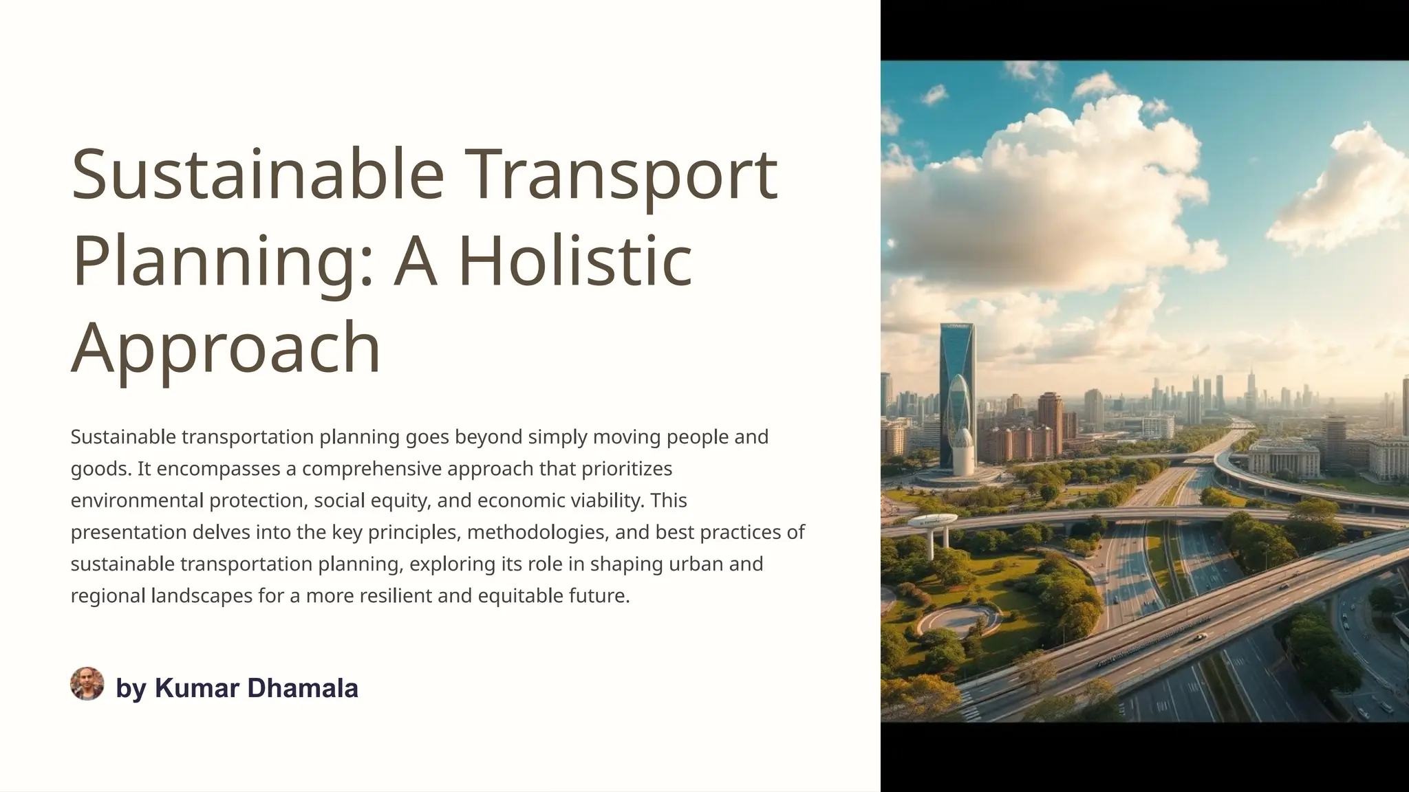 Sustainable Transport
Planning: A Holistic
Approach
Sustainable transportation planning goes beyond simply moving people and
goods. It encompasses a comprehensive approach that prioritizes
environmental protection, social equity, and economic viability. This
presentation delves into the key principles, methodologies, and best practices of
sustainable transportation planning, exploring its role in shaping urban and
regional landscapes for a more resilient and equitable future.
by Kumar Dhamala
 