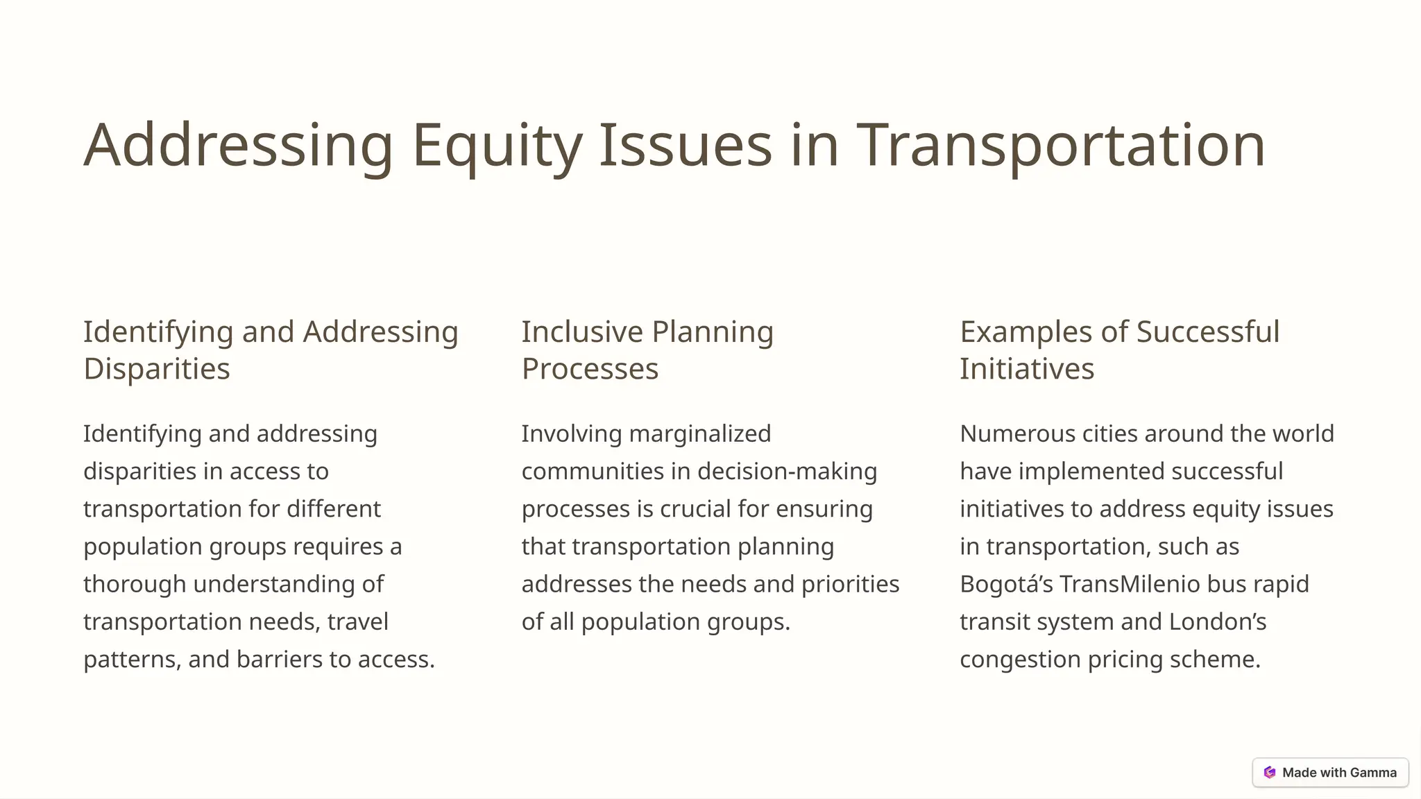 Addressing Equity Issues in Transportation
Identifying and Addressing
Disparities
Identifying and addressing
disparities in access to
transportation for different
population groups requires a
thorough understanding of
transportation needs, travel
patterns, and barriers to access.
Inclusive Planning
Processes
Involving marginalized
communities in decision-making
processes is crucial for ensuring
that transportation planning
addresses the needs and priorities
of all population groups.
Examples of Successful
Initiatives
Numerous cities around the world
have implemented successful
initiatives to address equity issues
in transportation, such as
Bogotá’s TransMilenio bus rapid
transit system and London’s
congestion pricing scheme.
 
