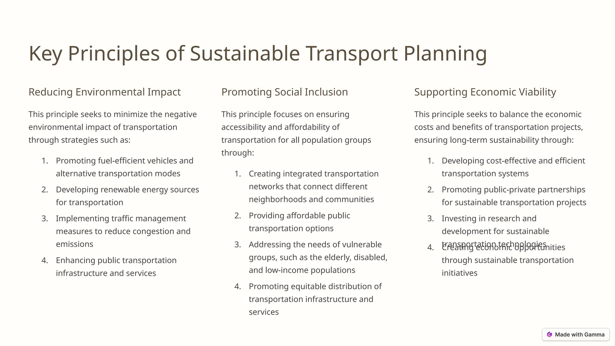 Key Principles of Sustainable Transport Planning
Reducing Environmental Impact
This principle seeks to minimize the negative
environmental impact of transportation
through strategies such as:
1. Promoting fuel-efficient vehicles and
alternative transportation modes
2. Developing renewable energy sources
for transportation
3. Implementing traffic management
measures to reduce congestion and
emissions
4. Enhancing public transportation
infrastructure and services
Promoting Social Inclusion
This principle focuses on ensuring
accessibility and affordability of
transportation for all population groups
through:
1. Creating integrated transportation
networks that connect different
neighborhoods and communities
2. Providing affordable public
transportation options
3. Addressing the needs of vulnerable
groups, such as the elderly, disabled,
and low-income populations
4. Promoting equitable distribution of
transportation infrastructure and
services
Supporting Economic Viability
This principle seeks to balance the economic
costs and benefits of transportation projects,
ensuring long-term sustainability through:
1. Developing cost-effective and efficient
transportation systems
2. Promoting public-private partnerships
for sustainable transportation projects
3. Investing in research and
development for sustainable
transportation technologies
4. Creating economic opportunities
through sustainable transportation
initiatives
 