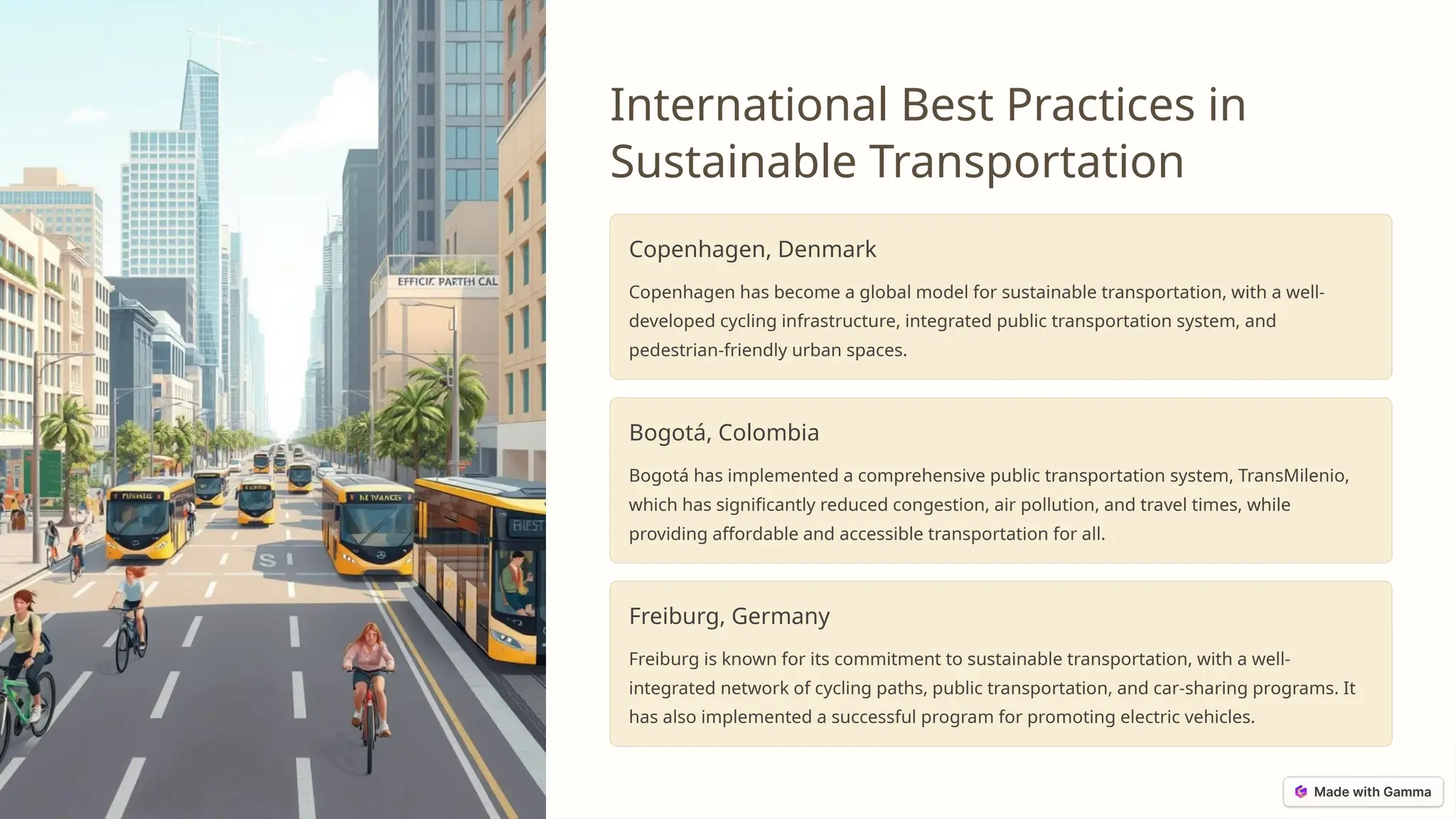 International Best Practices in
Sustainable Transportation
Copenhagen, Denmark
Copenhagen has become a global model for sustainable transportation, with a well-
developed cycling infrastructure, integrated public transportation system, and
pedestrian-friendly urban spaces.
Bogotá, Colombia
Bogotá has implemented a comprehensive public transportation system, TransMilenio,
which has significantly reduced congestion, air pollution, and travel times, while
providing affordable and accessible transportation for all.
Freiburg, Germany
Freiburg is known for its commitment to sustainable transportation, with a well-
integrated network of cycling paths, public transportation, and car-sharing programs. It
has also implemented a successful program for promoting electric vehicles.
 