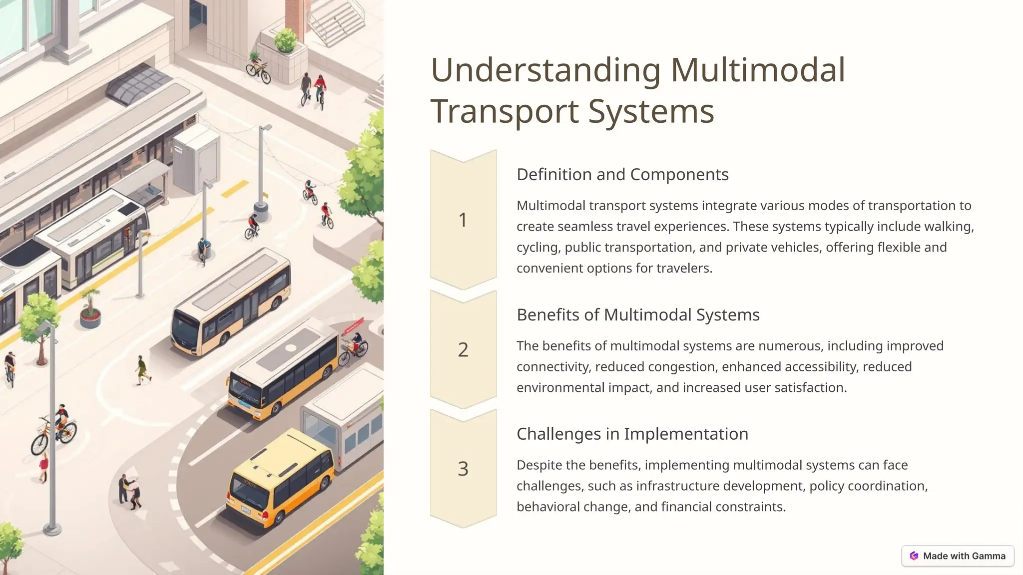 Understanding Multimodal
Transport Systems
Definition and Components
Multimodal transport systems integrate various modes of transportation to
create seamless travel experiences. These systems typically include walking,
cycling, public transportation, and private vehicles, offering flexible and
convenient options for travelers.
Benefits of Multimodal Systems
The benefits of multimodal systems are numerous, including improved
connectivity, reduced congestion, enhanced accessibility, reduced
environmental impact, and increased user satisfaction.
Challenges in Implementation
Despite the benefits, implementing multimodal systems can face
challenges, such as infrastructure development, policy coordination,
behavioral change, and financial constraints.
 