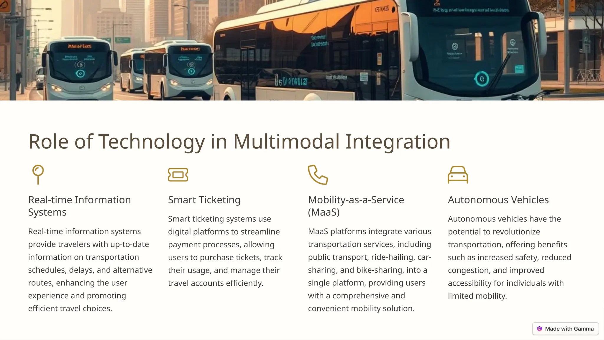 Role of Technology in Multimodal Integration
Real-time Information
Systems
Real-time information systems
provide travelers with up-to-date
information on transportation
schedules, delays, and alternative
routes, enhancing the user
experience and promoting
efficient travel choices.
Smart Ticketing
Smart ticketing systems use
digital platforms to streamline
payment processes, allowing
users to purchase tickets, track
their usage, and manage their
travel accounts efficiently.
Mobility-as-a-Service
(MaaS)
MaaS platforms integrate various
transportation services, including
public transport, ride-hailing, car-
sharing, and bike-sharing, into a
single platform, providing users
with a comprehensive and
convenient mobility solution.
Autonomous Vehicles
Autonomous vehicles have the
potential to revolutionize
transportation, offering benefits
such as increased safety, reduced
congestion, and improved
accessibility for individuals with
limited mobility.
 