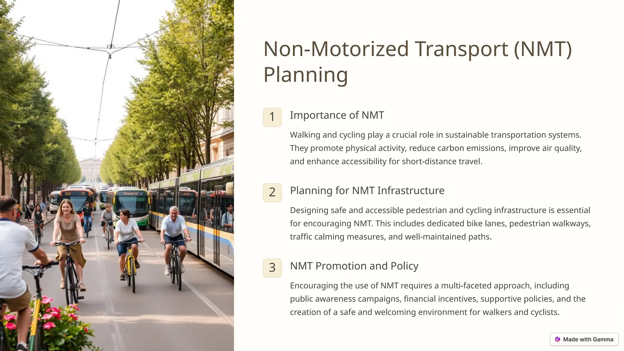 Non-Motorized Transport (NMT)
Planning
1 Importance of NMT
Walking and cycling play a crucial role in sustainable transportation systems.
They promote physical activity, reduce carbon emissions, improve air quality,
and enhance accessibility for short-distance travel.
2 Planning for NMT Infrastructure
Designing safe and accessible pedestrian and cycling infrastructure is essential
for encouraging NMT. This includes dedicated bike lanes, pedestrian walkways,
traffic calming measures, and well-maintained paths.
3 NMT Promotion and Policy
Encouraging the use of NMT requires a multi-faceted approach, including
public awareness campaigns, financial incentives, supportive policies, and the
creation of a safe and welcoming environment for walkers and cyclists.
 