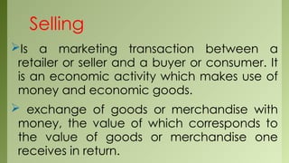Selling
Is a marketing transaction between a
retailer or seller and a buyer or consumer. It
is an economic activity which makes use of
money and economic goods.
 exchange of goods or merchandise with
money, the value of which corresponds to
the value of goods or merchandise one
receives in return.
 