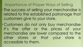Importance of Proper Ways of Selling
• The success of selling your merchandise is
related to the established patronage that
customers give to your store.
• Customers do not only buy merchandise
it’s the offer or the prices of your
merchandise are lower compared to the
other stores or that your store is
accessible to them.
 