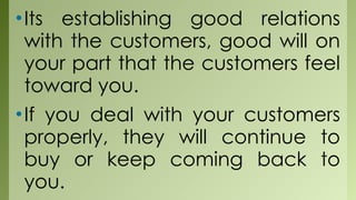•Its establishing good relations
with the customers, good will on
your part that the customers feel
toward you.
•If you deal with your customers
properly, they will continue to
buy or keep coming back to
you.
 