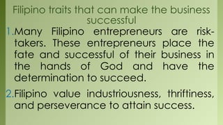 Filipino traits that can make the business
successful
1.Many Filipino entrepreneurs are risk-
takers. These entrepreneurs place the
fate and successful of their business in
the hands of God and have the
determination to succeed.
2.Filipino value industriousness, thriftiness,
and perseverance to attain success.
 