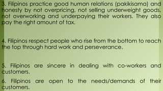 3. Filipinos practice good human relations (pakikisama) and
honesty by not overpricing, not selling underweight goods,
not overworking and underpaying their workers. They also
pay the right amount of tax.
4. Filipinos respect people who rise from the bottom to reach
the top through hard work and perseverance.
5. Filipinos are sincere in dealing with co-workers and
customers.
6. Filipinos are open to the needs/demands of their
customers.
 