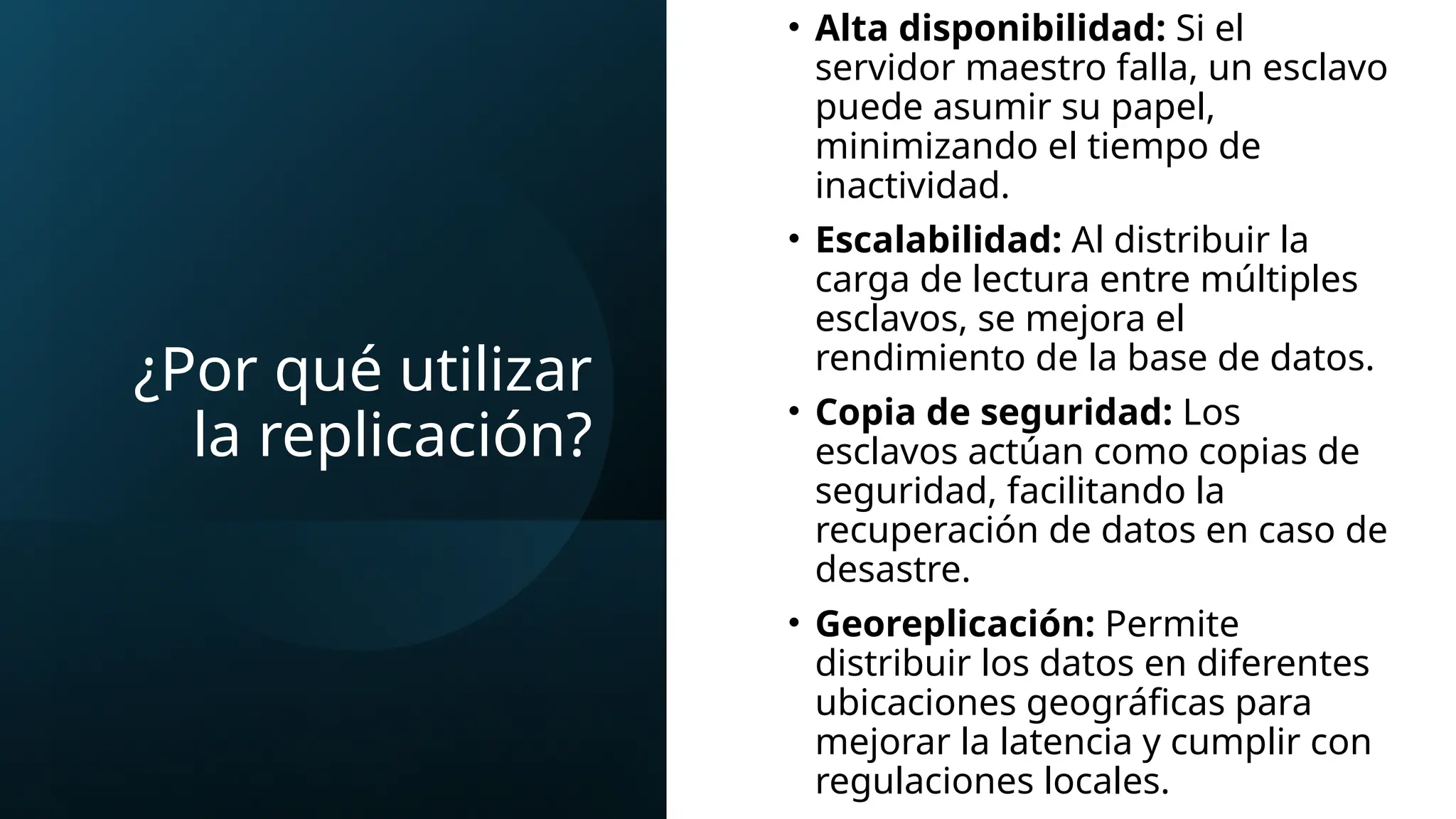 ¿Por qué utilizar
la replicación?
• Alta disponibilidad: Si el
servidor maestro falla, un esclavo
puede asumir su papel,
minimizando el tiempo de
inactividad.
• Escalabilidad: Al distribuir la
carga de lectura entre múltiples
esclavos, se mejora el
rendimiento de la base de datos.
• Copia de seguridad: Los
esclavos actúan como copias de
seguridad, facilitando la
recuperación de datos en caso de
desastre.
• Georeplicación: Permite
distribuir los datos en diferentes
ubicaciones geográficas para
mejorar la latencia y cumplir con
regulaciones locales.
 