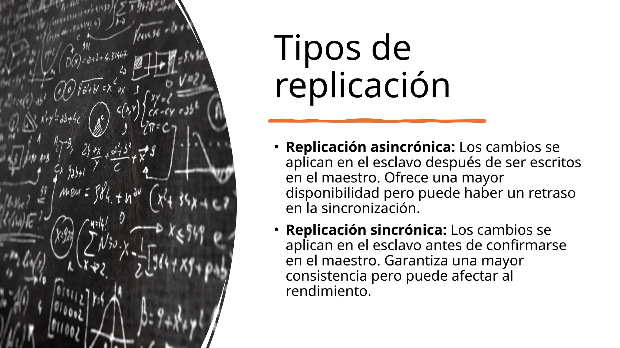 Tipos de
replicación
• Replicación asincrónica: Los cambios se
aplican en el esclavo después de ser escritos
en el maestro. Ofrece una mayor
disponibilidad pero puede haber un retraso
en la sincronización.
• Replicación sincrónica: Los cambios se
aplican en el esclavo antes de confirmarse
en el maestro. Garantiza una mayor
consistencia pero puede afectar al
rendimiento.
 