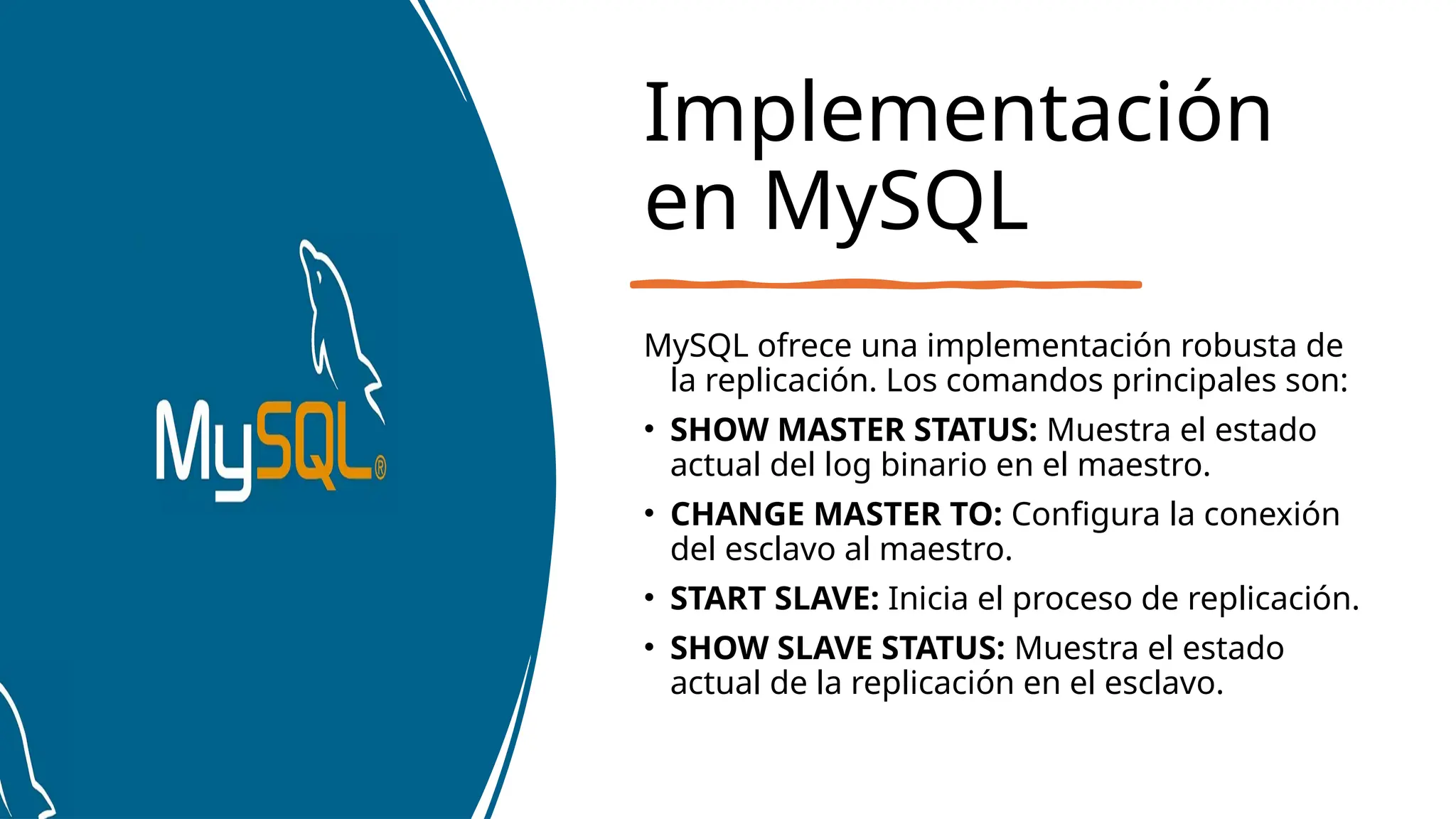 Implementación
en MySQL
MySQL ofrece una implementación robusta de
la replicación. Los comandos principales son:
• SHOW MASTER STATUS: Muestra el estado
actual del log binario en el maestro.
• CHANGE MASTER TO: Configura la conexión
del esclavo al maestro.
• START SLAVE: Inicia el proceso de replicación.
• SHOW SLAVE STATUS: Muestra el estado
actual de la replicación en el esclavo.
 