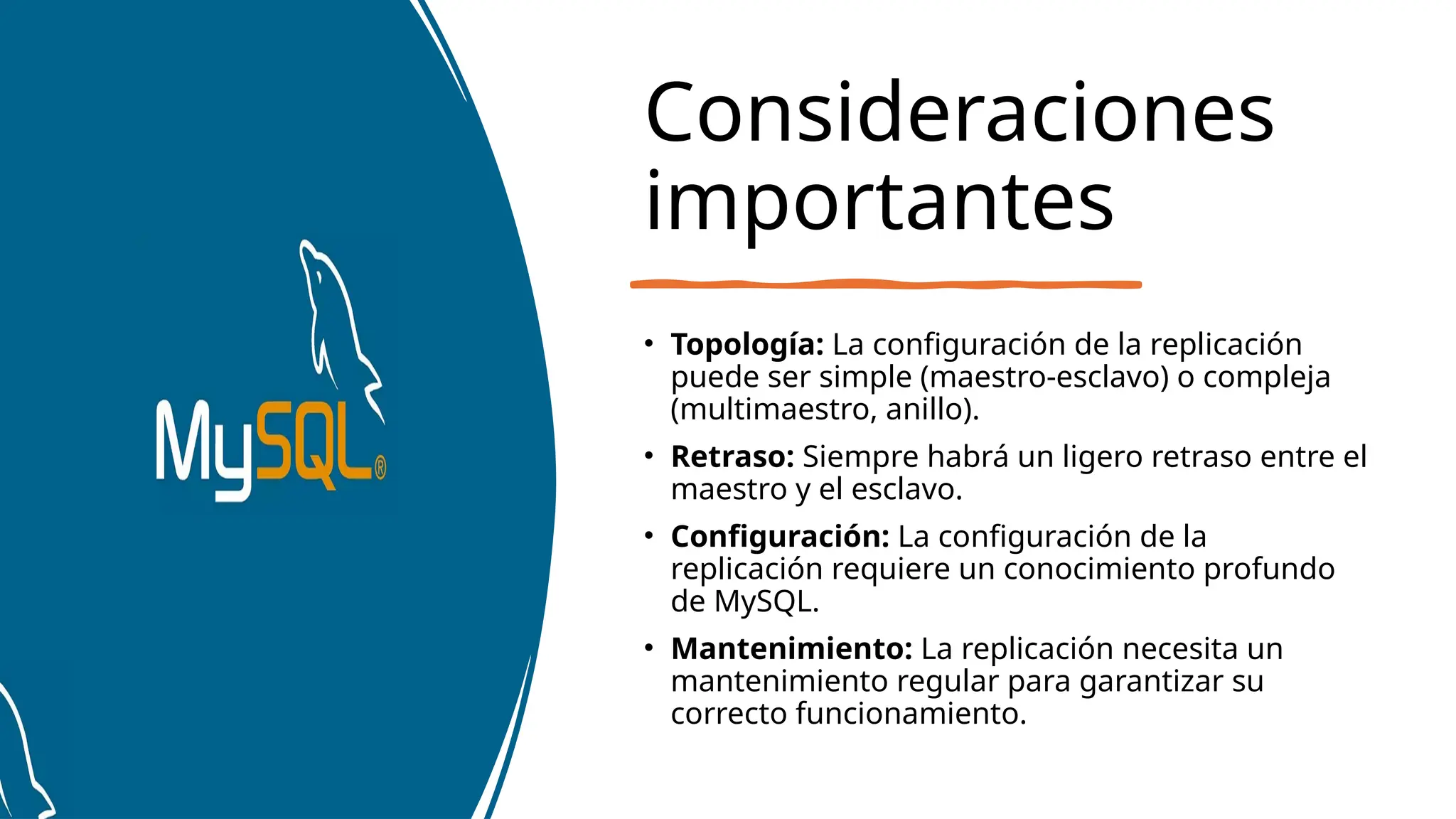 Consideraciones
importantes
• Topología: La configuración de la replicación
puede ser simple (maestro-esclavo) o compleja
(multimaestro, anillo).
• Retraso: Siempre habrá un ligero retraso entre el
maestro y el esclavo.
• Configuración: La configuración de la
replicación requiere un conocimiento profundo
de MySQL.
• Mantenimiento: La replicación necesita un
mantenimiento regular para garantizar su
correcto funcionamiento.
 