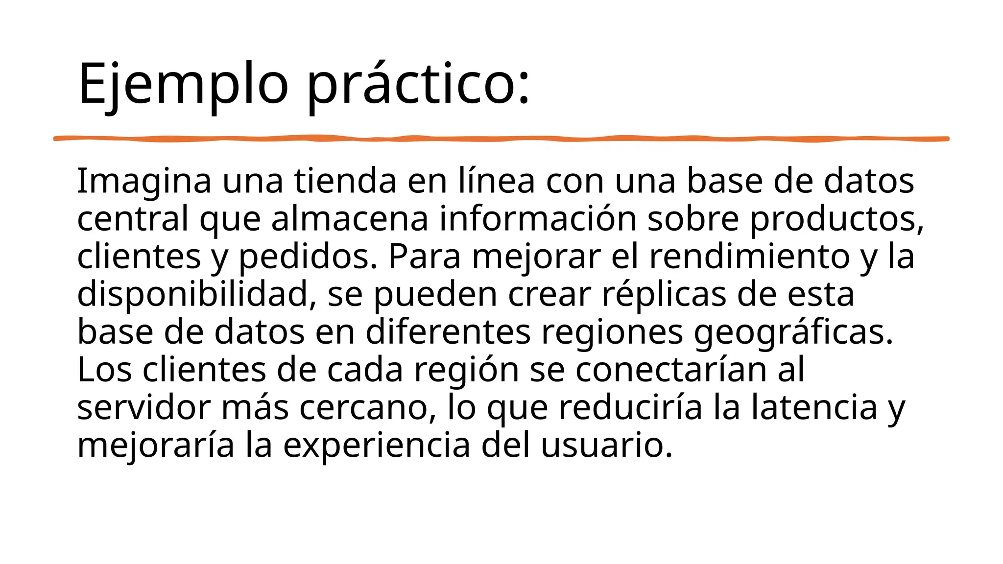 Ejemplo práctico:
Imagina una tienda en línea con una base de datos
central que almacena información sobre productos,
clientes y pedidos. Para mejorar el rendimiento y la
disponibilidad, se pueden crear réplicas de esta
base de datos en diferentes regiones geográficas.
Los clientes de cada región se conectarían al
servidor más cercano, lo que reduciría la latencia y
mejoraría la experiencia del usuario.
 