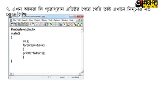 ৭. এখন আমরা সি প্রোগ্রাম এডিটর পেয়ে গেছি তাই এখানে নিম্নের মত
কোড লিখি।
#include<stdio.h>
main()
{
int i;
for(i=1;i<=5;i++)
{
printf("%dn",i);
}
}
 