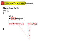#include<stdio.h>
main()
{
int i;
for(i=1;i<=5;i++)
{
printf("%dn",i);
}
}
প্রোগ্রামটির মুড অফ অ্যাকসন
আউটপুট:
1
2
3
4
5
 