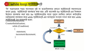 CounterDeclaration;
CounterInitialization;
while (Condition)
{
statement;
increment/decrement;
}
‘সি’ প্রোগ্রামে শর্ত সাপেক্ষে দুই বা ততোধিকবার কোনো স্টেটমেন্ট সম্পাদনের
জন্য while স্টেটমেন্ট ব্যবহার করা হয়। এটি অনেকটা for স্টেটমেন্ট-এর বিকল্প
হিসেবে ব্যবহার করা হয়। for স্টেটমেন্টের মতো পূর্বে ঘোষিত কোনো কাউন্টার
ভেরিয়েবল ব্যবহার করে while স্টেটমেন্ট-এর আবর্তন সংখ্যা গণনা করা হয়। while
স্টেটমেন্ট-এর ফরম্যাট হলো:
while loop স্টেটমেন্ট
 
