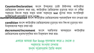 CounterInitialization অংশে কাউন্টার ভেরিয়েবলের প্রারম্ভিক মান দেওয়া হয়
condition অংশে কাউন্টার ভেরিয়েবলের চূড়ান্ত মান কিংবা চূড়ান্ত মান
নির্ধারণের শর্ত দেয়া হয়
decrement/increment অংশে প্রতিবার আবর্তনে কাউন্টার
ভেরিয়েবলের হ্রাস/বৃদ্ধির মান নির্ধারণ করা হয়।
CounterDeclaration: অংশে উপযুক্ত ডেটা টাইপসহ কাউন্টার
ভেরিয়েবল ঘোষণা করা হয়, কাউন্টার ভেরিয়েবল চূড়ান্ত মানে না পৌঁছা
পর্যন্ত কিংবা শর্ত সত্য থাকা পর্যন্ত test লুপের সাথে সংশ্লিষ্ট
স্টেটমেন্ট সম্পাদিত হতে থাকে।
এবারে আমরা for loop ব্যবহার করে ১ থেকে ৫
পর্যন্ত সংখ্যা দেখার
জন্য প্রোগ্রাম তৈরি করব
 