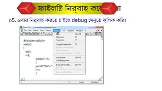 ১5. এবার নির্বাহ করতে চাইলে debug মেনুতে ক্লিক করি।
ফাইলটি নির্বাহ করে দেখা
#include<stdio.h>
main()
{
int i;
i=1;
while(i<=5)
{
printf("%dn",i);
i++;
}
}
 