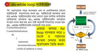 CounterDeclaration;
CounterInitialization;
do
{
statement;
increment/decrement;
}while (Condition is true);
‘সি’ প্রোগ্রামে শর্ত সাপেক্ষে এক বা একাধিকবার কোনো
স্টেটমেন্ট সম্পাদনের জন্য do স্টেটমেন্ট ব্যবহার করা
হয়। while স্টেটমেন্টের মতো কোনো পূর্ব ঘোষিত কাউন্টার
ভেরিয়েবল ব্যবহার do….while স্টেটমেন্টের আবর্তন
সংখ্যা গণনা করা হয় এবং সেই অনুযায়ী সিদ্ধান্ত নেওয়া হয়।
do….while স্টেটমেন্টের ফরম্যাট দেয়া হলো:
do-while loop স্টেটমেন্ট
এবারে আমরা for
loop ব্যবহার করে ১
থেকে ৫ পর্যন্ত
সংখ্যা দেখার জন্য
প্রোগ্রাম তৈরি করব
 