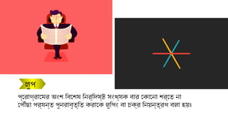 লুপ
প্রোগ্রামের অংশ বিশেষ নির্দিষ্ট সংখ্যক বার কোনো শর্তে না
পৌঁছা পর্যন্ত পুনরাবৃত্তি করাকে লুপিং বা চক্র নিয়ন্ত্রণ বলা হয়।
 