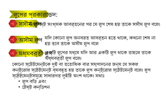 সসীম লুপ
অসীম লুপ
মধ্যবর্তী লুপ
যদি কোনো লুপ অনবরত আবর্তন হতে থাকে, কখনো শেষ না
হয় তবে তাকে অসীম লুপ বলে
নির্দিষ্ট সংখ্যক আবর্তনের পর যে লুপ শেষ হয় তাকে সসীম লুপ বলে।
একটি লুপের মধ্যে যদি আর একটি লুপ থাকে তাহলে তাকে
মধ্যবর্তী লুপ বলে।
লুপের প্রকারভেদ:
কোনো স্টেটমেন্টকে দুই বা ততোধিক বার সম্পাদনের জন্য যে সকল
কন্ট্রোল স্টেটমেন্ট ব্যবহৃত হয় তাকে লুপ কন্ট্রোল স্টেটমেন্ট বলে। লুপ
স্টেটমেন্টসমূহে সাধারণত দুইটি অংশ থাকে। যথাঃ
• লুপ বডি এবং
• টেষ্ট কন্ডিশন
 