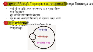 লুপ স্টেটমেন্ট নির্বার্হের জন্য প্রধান বিবেচ্য বিষয়সমূহ হল
• কাউন্টার ভেরিয়েবল স্থাপন ও তার প্রারম্ভিক
মান নির্ধারণ
• লুপ বডির স্টেটমেন্ট নির্বাহ
• লুপ বডির পরবর্তী নির্বাহ না হওয়ার জন্য শর্ত
পরীক্ষা
• কাউন্টার ভেরিয়েবলের ইনক্রিমেন্ট বা
ডিক্রিমেন্ট
লুপ স্টেটমেন্ট
 
